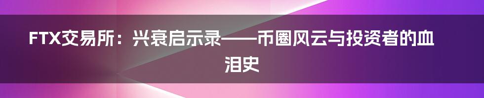 FTX交易所:兴衰启示录——币圈风云与投资者的血泪史