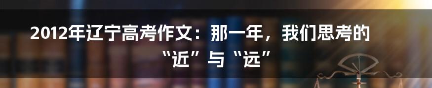 2012年辽宁高考作文：那一年，我们思考的“近”与“远”