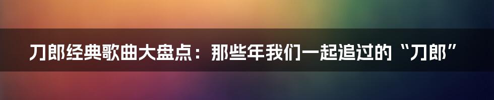 刀郎经典歌曲大盘点：那些年我们一起追过的“刀郎”