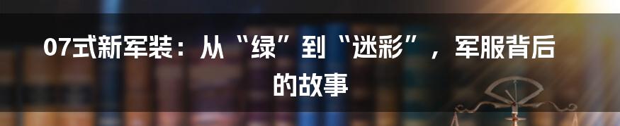 07式新军装：从“绿”到“迷彩”，军服背后的故事