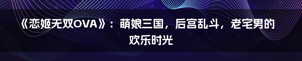 《恋姬无双OVA》：萌娘三国，后宫乱斗，老宅男的欢乐时光