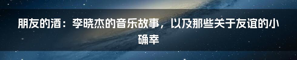 朋友的酒：李晓杰的音乐故事，以及那些关于友谊的小确幸