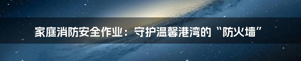家庭消防安全作业：守护温馨港湾的“防火墙”
