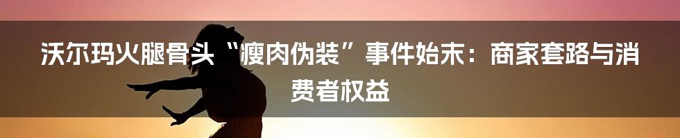 沃尔玛火腿骨头“瘦肉伪装”事件始末:商家套路与消费者权益