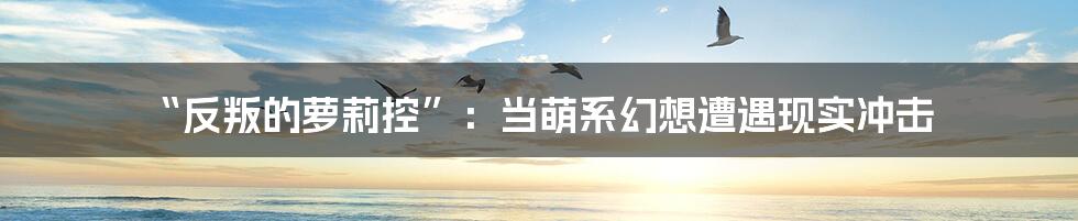 “反叛的萝莉控”:当萌系幻想遭遇现实冲击