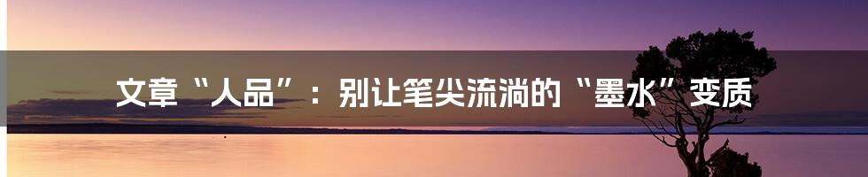文章“人品”:别让笔尖流淌的“墨水”变质