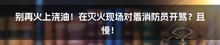 别再火上浇油！在灭火现场对着消防员开骂？且慢！