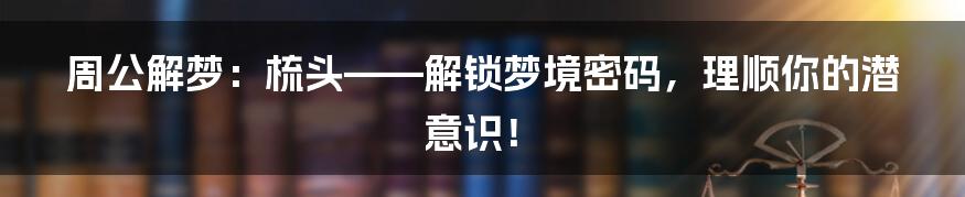 周公解梦:梳头——解锁梦境密码,理顺你的潜意识!