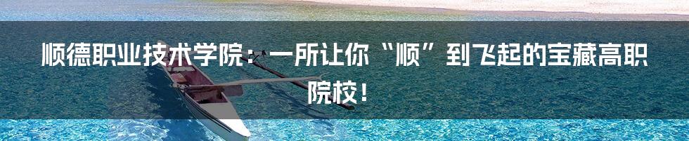 顺德职业技术学院:一所让你“顺”到飞起的宝藏高职院校!