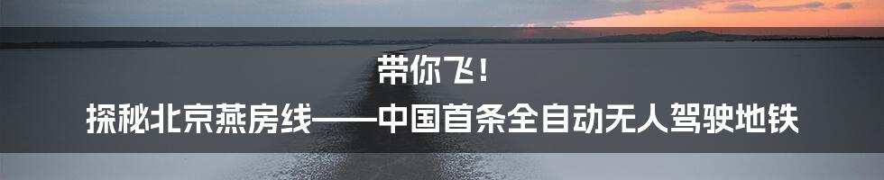 带你飞！ 探秘北京燕房线——中国首条全自动无人驾驶地铁