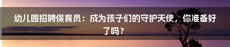 幼儿园招聘保育员：成为孩子们的守护天使，你准备好了吗？
