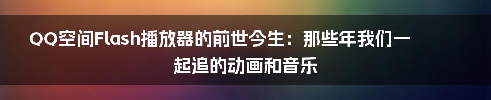 QQ空间Flash播放器的前世今生：那些年我们一起追的动画和音乐