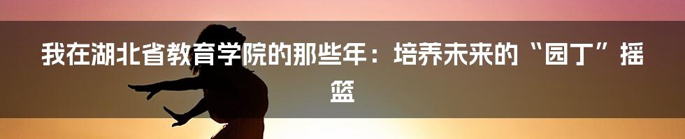 我在湖北省教育学院的那些年：培养未来的“园丁”摇篮
