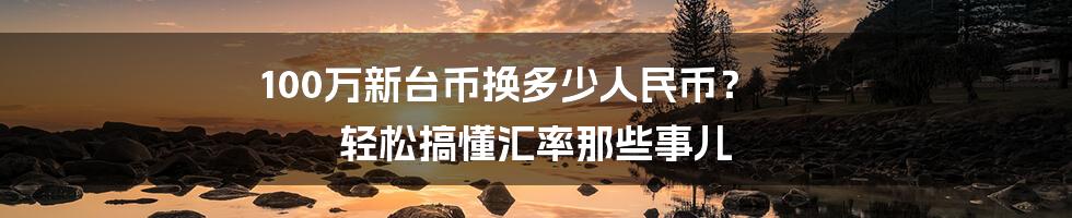 100万新台币换多少人民币？ 轻松搞懂汇率那些事儿