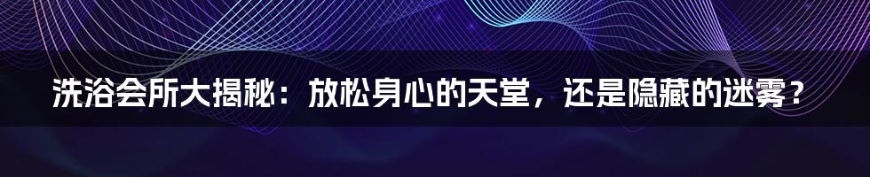 洗浴会所大揭秘：放松身心的天堂，还是隐藏的迷雾？