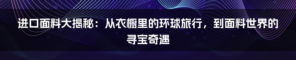 进口面料大揭秘：从衣橱里的环球旅行，到面料世界的寻宝奇遇