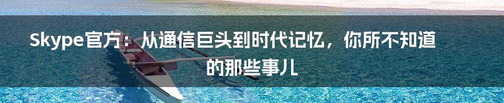 Skype官方：从通信巨头到时代记忆，你所不知道的那些事儿