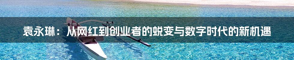 袁永琳：从网红到创业者的蜕变与数字时代的新机遇