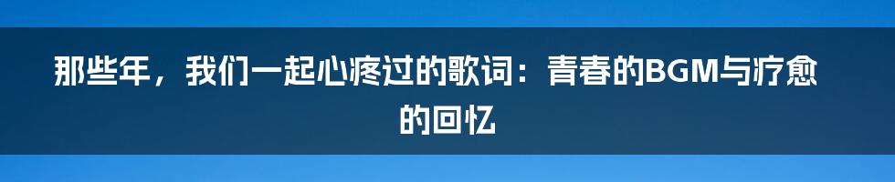 那些年，我们一起心疼过的歌词：青春的BGM与疗愈的回忆