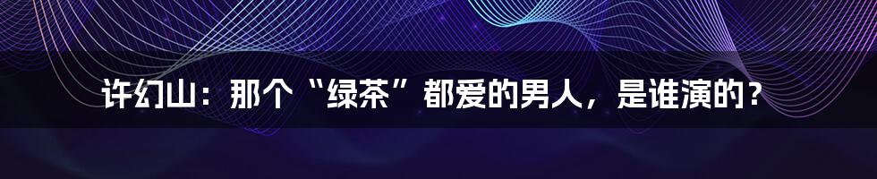 许幻山：那个“绿茶”都爱的男人，是谁演的？
