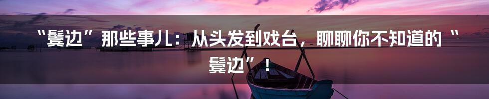 “鬓边”那些事儿：从头发到戏台，聊聊你不知道的“鬓边”！