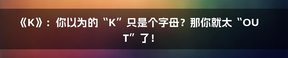 《K》：你以为的“K”只是个字母？那你就太“OUT”了！