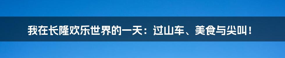 我在长隆欢乐世界的一天：过山车、美食与尖叫！
