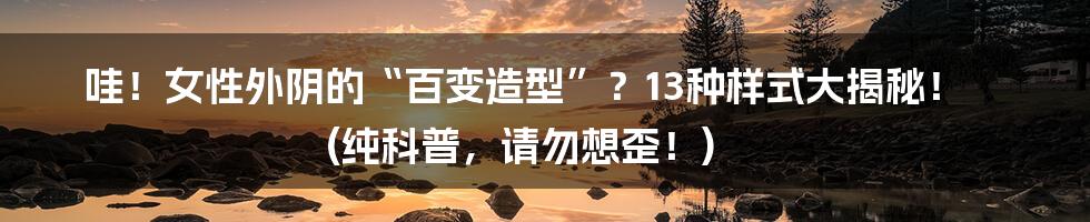 哇！女性外阴的“百变造型”？13种样式大揭秘！ (纯科普，请勿想歪！)