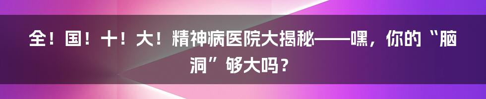 全!国!十!大!精神病医院大揭秘——嘿,你的“脑洞”够大吗?