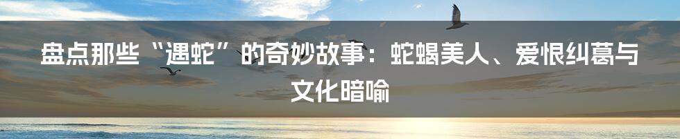 盘点那些“遇蛇”的奇妙故事:蛇蝎美人、爱恨纠葛与文化暗喻