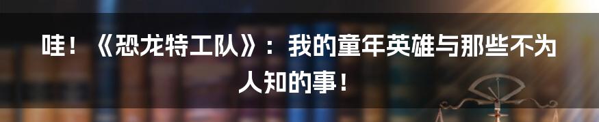 哇！《恐龙特工队》：我的童年英雄与那些不为人知的事！