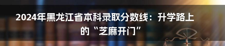 2024年黑龙江省本科录取分数线：升学路上的“芝麻开门”