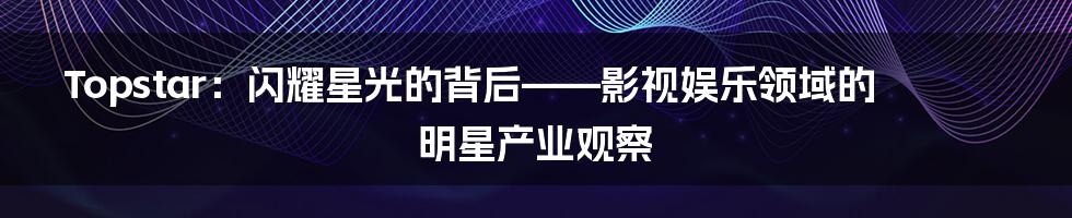 Topstar：闪耀星光的背后——影视娱乐领域的明星产业观察