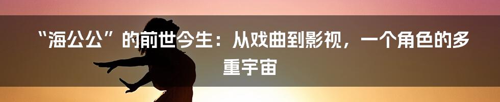 “海公公”的前世今生：从戏曲到影视，一个角色的多重宇宙