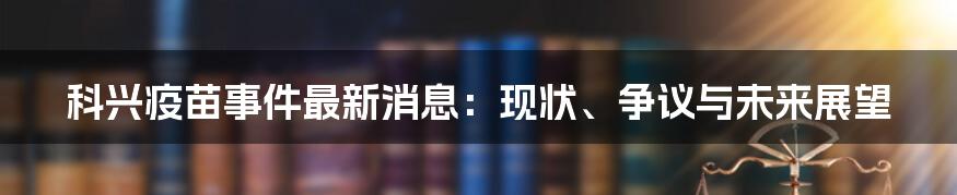 科兴疫苗事件最新消息:现状、争议与未来展望