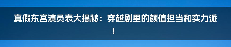 真假东宫演员表大揭秘：穿越剧里的颜值担当和实力派！