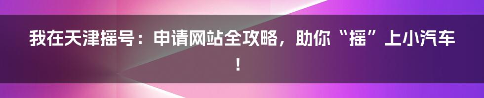 我在天津摇号：申请网站全攻略，助你“摇”上小汽车！