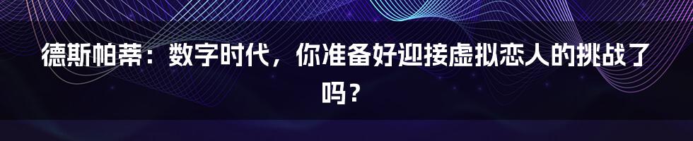 德斯帕蒂:数字时代,你准备好迎接虚拟恋人的挑战了吗?