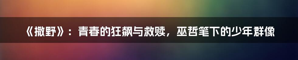 《撒野》:青春的狂飙与救赎,巫哲笔下的少年群像