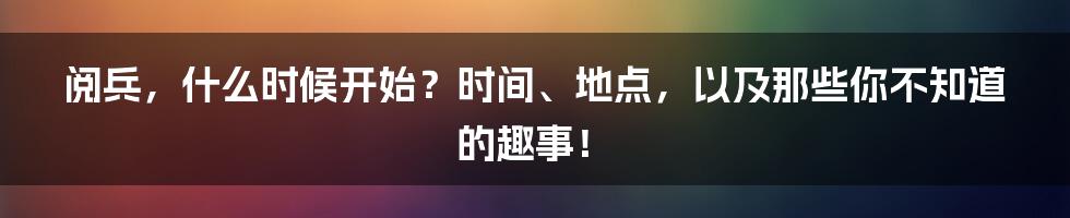 阅兵，什么时候开始？时间、地点，以及那些你不知道的趣事！