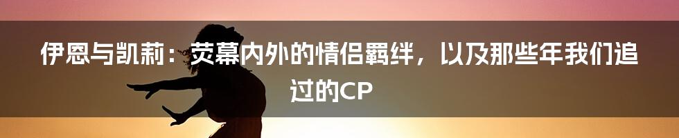 伊恩与凯莉：荧幕内外的情侣羁绊，以及那些年我们追过的CP