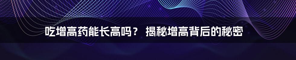 吃增高药能长高吗? 揭秘增高背后的秘密