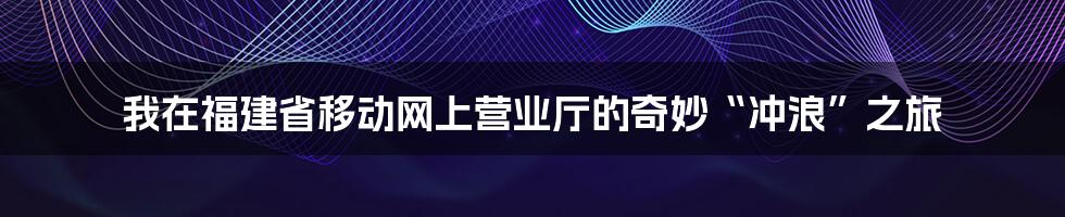 我在福建省移动网上营业厅的奇妙“冲浪”之旅