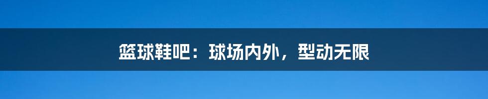 篮球鞋吧:球场内外,型动无限