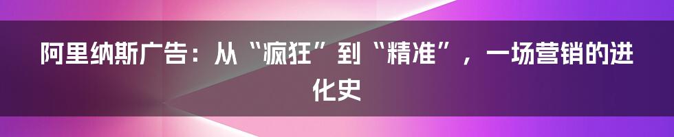 阿里纳斯广告：从“疯狂”到“精准”，一场营销的进化史
