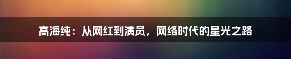 高海纯：从网红到演员，网络时代的星光之路