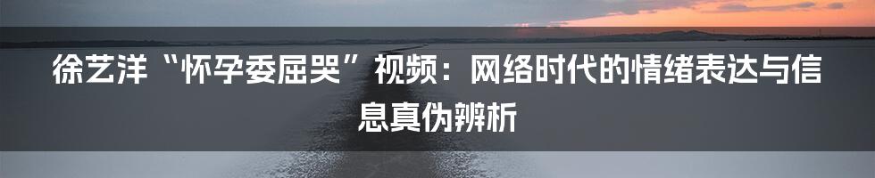 徐艺洋“怀孕委屈哭”视频:网络时代的情绪表达与信息真伪辨析