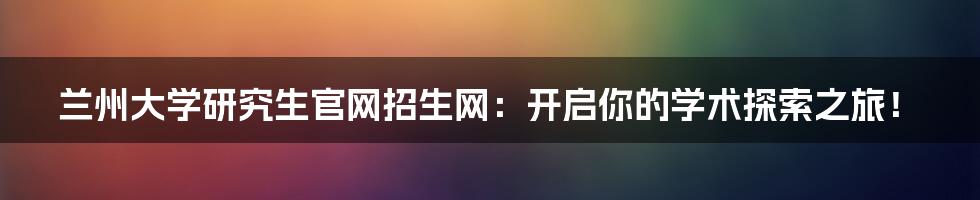 兰州大学研究生官网招生网：开启你的学术探索之旅！