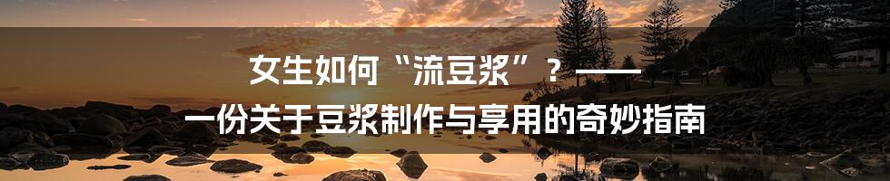 女生如何“流豆浆”？—— 一份关于豆浆制作与享用的奇妙指南