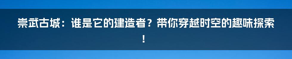 崇武古城:谁是它的建造者?带你穿越时空的趣味探索!